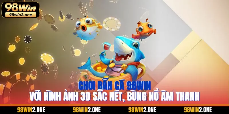 Chơi bắn cá 98WIN với hình ảnh 3D sắc nét, bùng nổ âm thanh